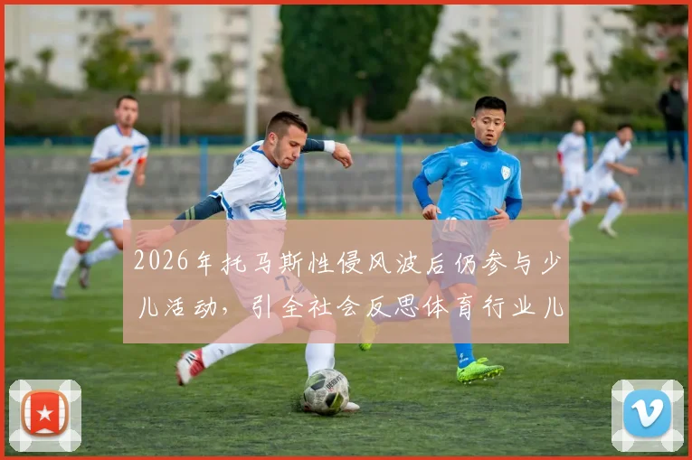 2026年托马斯性侵风波后仍参与少儿活动,引全社会反思体育行业儿童安全保护机制漏洞