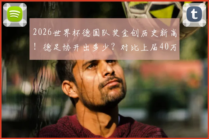2026世界杯德国队奖金创历史新高！德足协开出多少？对比上届40万欧及其他豪强详情解读
