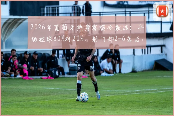 2026年葡萄牙热身赛爆冷数据：半场控球80%对20%，射门却2-6落后，场面与数据为何反差巨大？