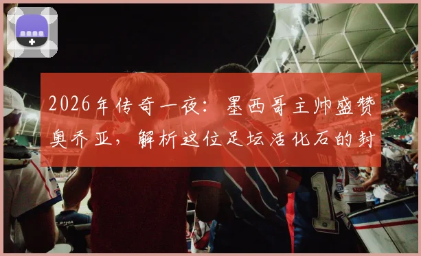 2026年传奇一夜：墨西哥主帅盛赞奥乔亚，解析这位足坛活化石的封神之路与传奇生涯