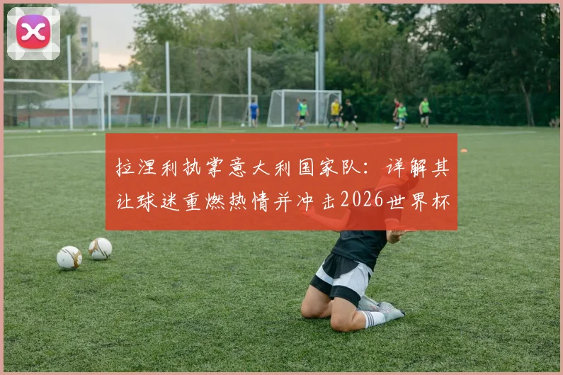 拉涅利执掌意大利国家队：详解其让球迷重燃热情并冲击2026世界杯的核心计划与执教理念