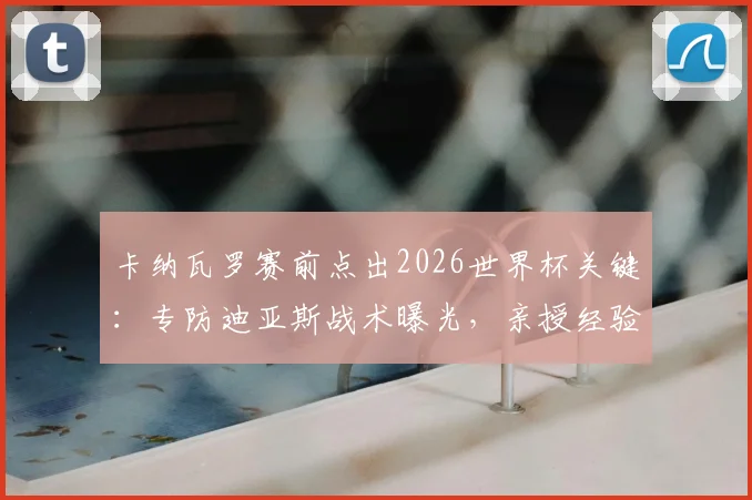卡纳瓦罗赛前点出2026世界杯关键：专防迪亚斯战术曝光，亲授经验提升后防战力