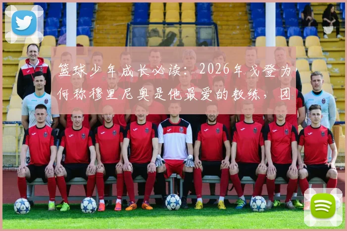 篮球少年成长必读：2026年戈登为何称穆里尼奥是他最爱的教练，团队精神的塑造秘诀解析