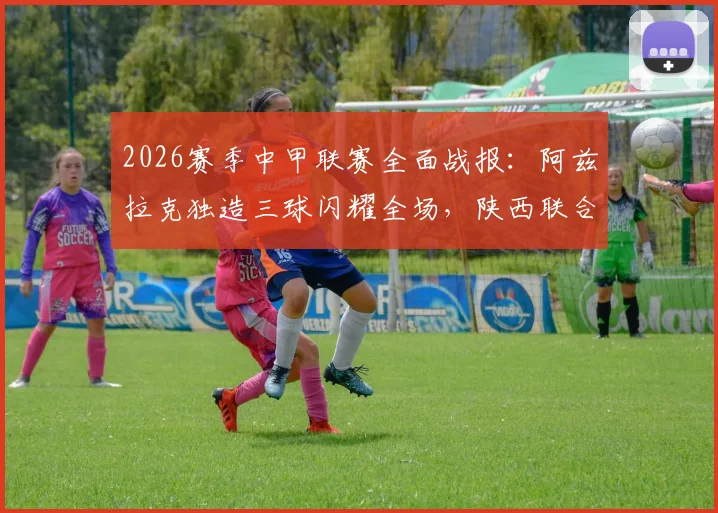 2026赛季中甲联赛全面战报:阿兹拉克独造三球闪耀全场,陕西联合5比0大胜佛山南狮创纪录,积分榜形势分析