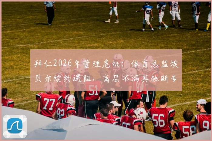 拜仁2026年管理危机：体育总监埃贝尔续约遇阻，高层不满其独断专行管理风格，内部矛盾详情解析