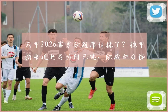 西甲2026赛季欧冠席位稳了?德甲拼命追赶恐为时已晚,欧战积分榜深度解读
