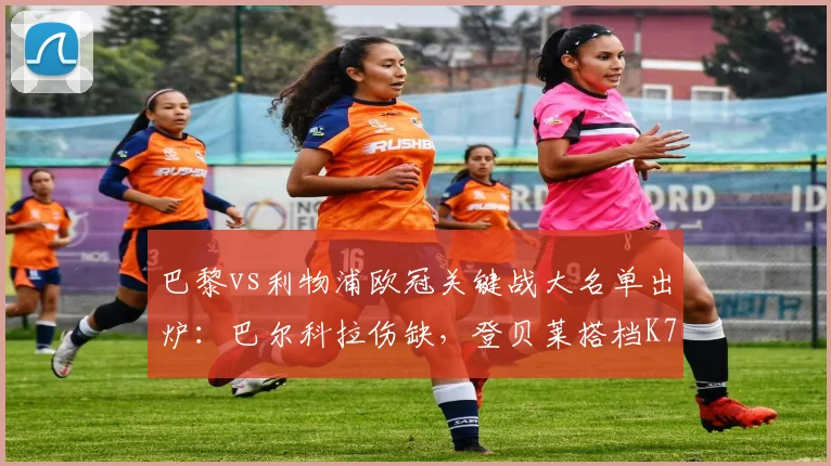 巴黎vs利物浦欧冠关键战大名单出炉:巴尔科拉伤缺,登贝莱搭档K77,完整阵容及战术影响解析