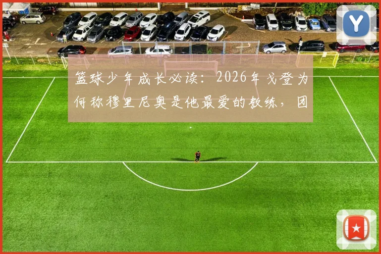 篮球少年成长必读：2026年戈登为何称穆里尼奥是他最爱的教练，团队精神的塑造秘诀解析