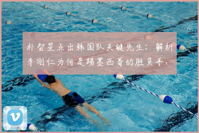 朴智星点出韩国队关键先生:解析李刚仁为何是踢墨西哥的胜负手,拆解高位逼抢成其最大杀器