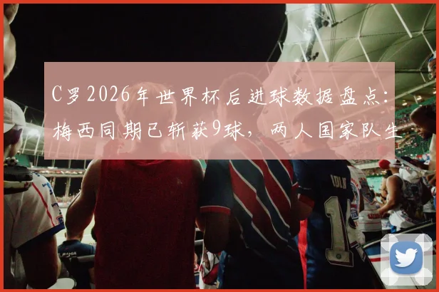 C罗2026年世界杯后进球数据盘点：梅西同期已斩获9球，两人国家队生涯轨迹对比分析