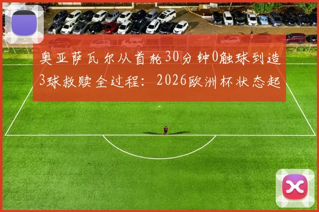 奥亚萨瓦尔从首轮30分钟0触球到造3球救赎全过程：2026欧洲杯状态起伏分析及未来展望