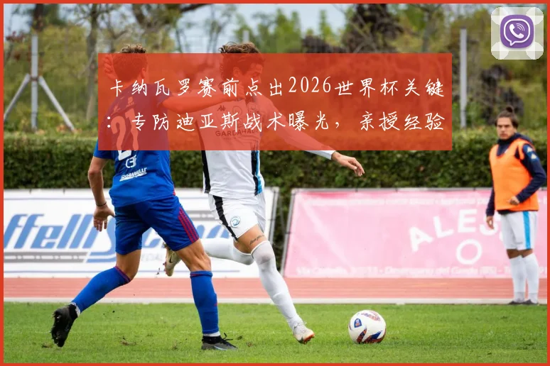 卡纳瓦罗赛前点出2026世界杯关键：专防迪亚斯战术曝光，亲授经验提升后防战力