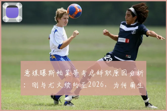 意媒曝斯帕莱蒂考虑辞职原因分析：刚与尤文续约至2026，为何萌生去意？对球队未来影响几何