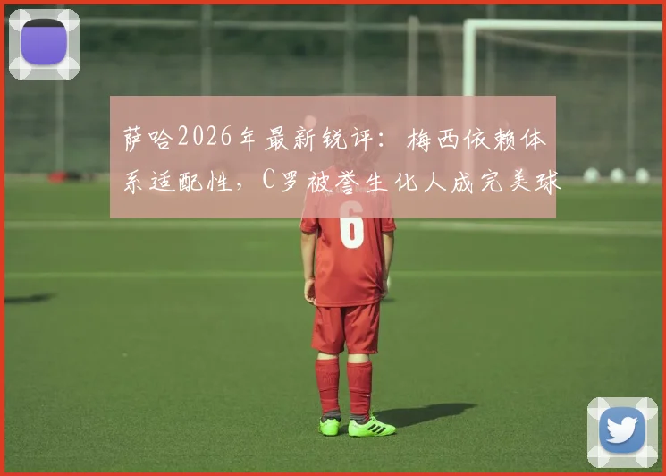 萨哈2026年最新锐评：梅西依赖体系适配性，C罗被誉生化人成完美球员模板，二者对比引热议
