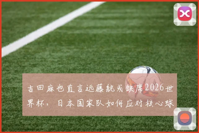 吉田麻也直言远藤航或缺席2026世界杯,日本国家队如何应对核心球员变动难题