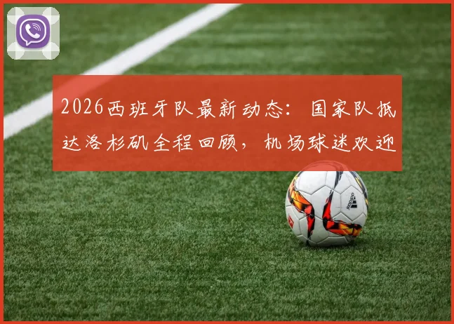 2026西班牙队最新动态：国家队抵达洛杉矶全程回顾，机场球迷欢迎盛况与后续热身赛行程一览