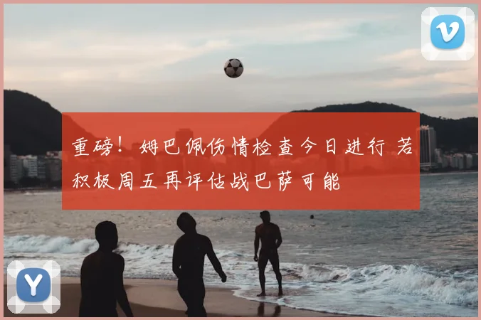 重磅!姆巴佩伤情检查今日进行 若积极周五再评估战巴萨可能