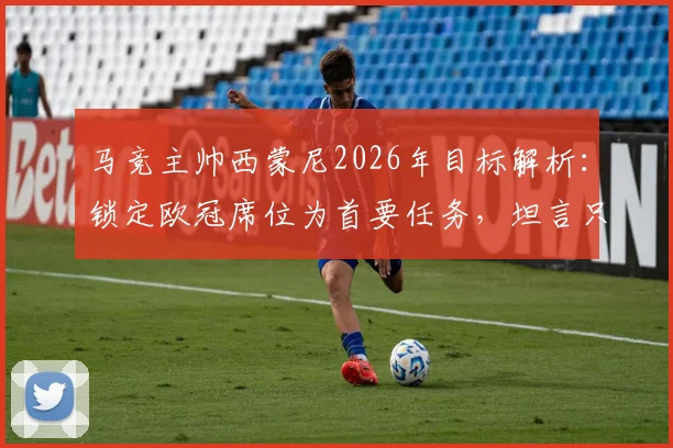 马竞主帅西蒙尼2026年目标解析:锁定欧冠席位为首要任务,坦言只要在位一天就将全力冲击冠军