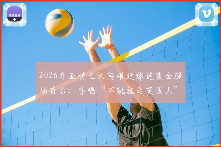 2026年亚特兰大阿根廷球迷集会现场直击：齐唱“不跳就是英国人”口号背后的足球文化与海外球迷生态