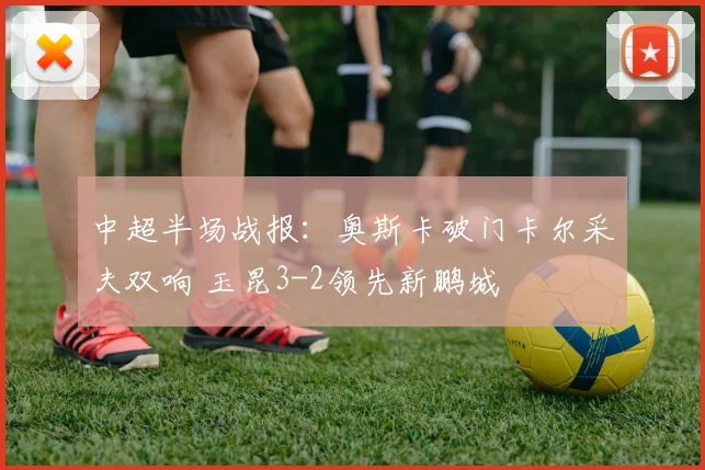 中超半场战报：奥斯卡破门卡尔采夫双响 玉昆3-2领先新鹏城