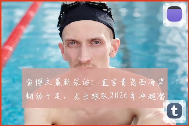 黄博文最新采访：直言青岛西海岸韧劲十足，点出球队2026年冲超潜力与青训关键