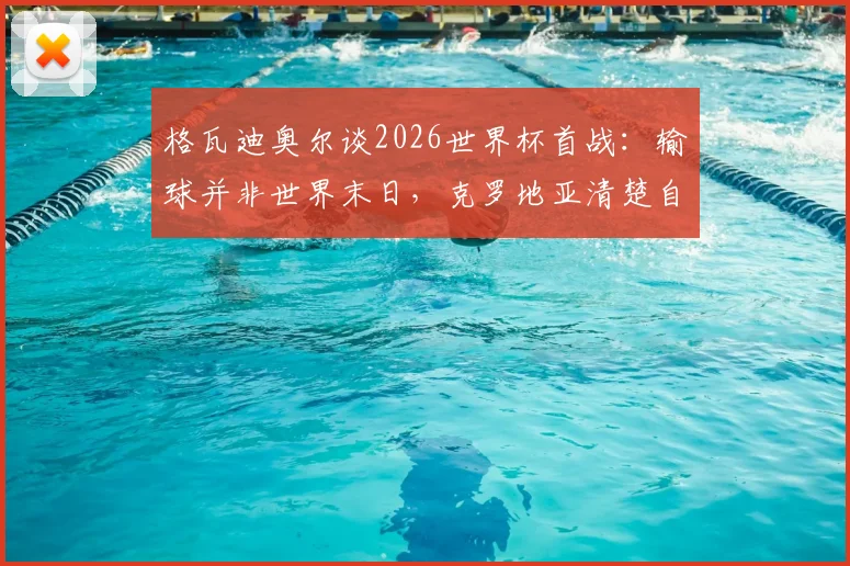 格瓦迪奥尔谈2026世界杯首战：输球并非世界末日，克罗地亚清楚自身实力与目标
