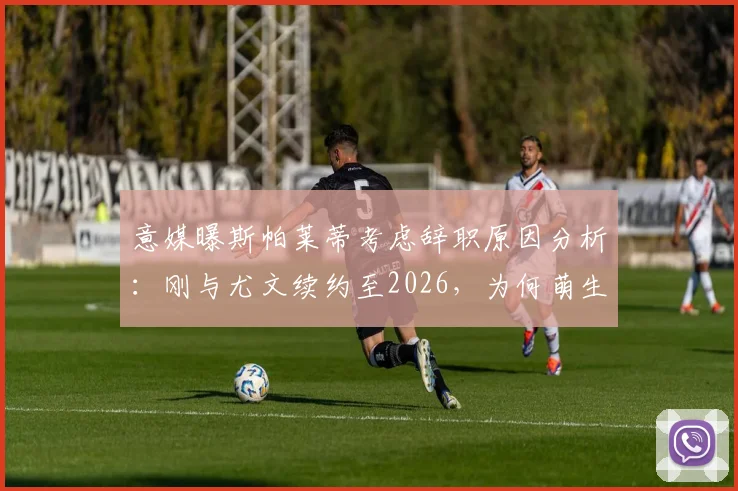 意媒曝斯帕莱蒂考虑辞职原因分析：刚与尤文续约至2026，为何萌生去意？对球队未来影响几何