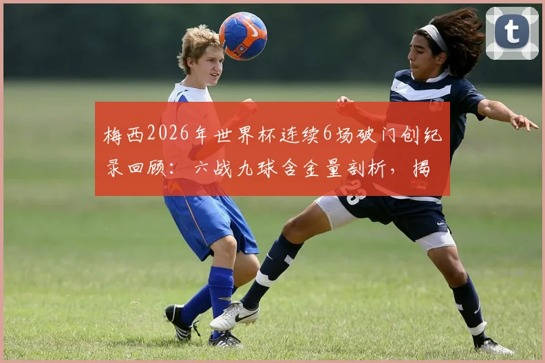 梅西2026年世界杯连续6场破门创纪录回顾：六战九球含金量剖析，揭秘其追平的历史纪录与深远意义