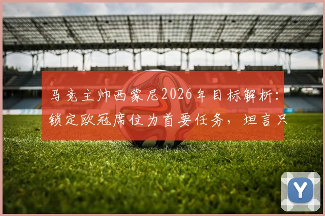 马竞主帅西蒙尼2026年目标解析:锁定欧冠席位为首要任务,坦言只要在位一天就将全力冲击冠军