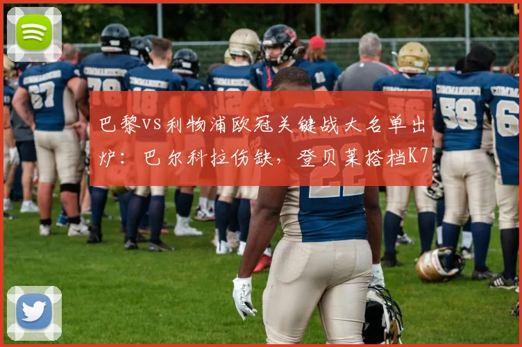 巴黎vs利物浦欧冠关键战大名单出炉：巴尔科拉伤缺，登贝莱搭档K77，完整阵容及战术影响解析