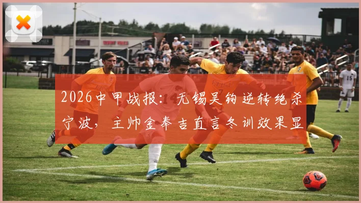 2026中甲战报：无锡吴钩逆转绝杀宁波，主帅金奉吉直言冬训效果显著