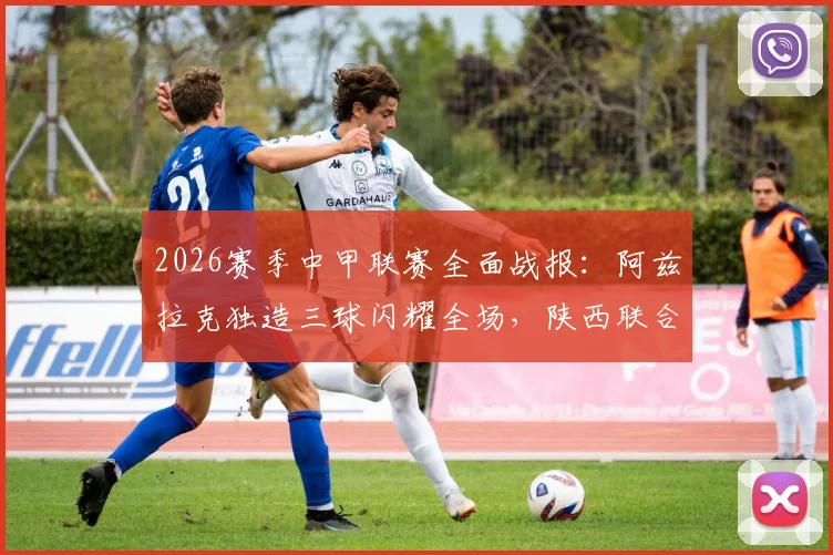 2026赛季中甲联赛全面战报：阿兹拉克独造三球闪耀全场，陕西联合5比0大胜佛山南狮创纪录，积分榜形势分析