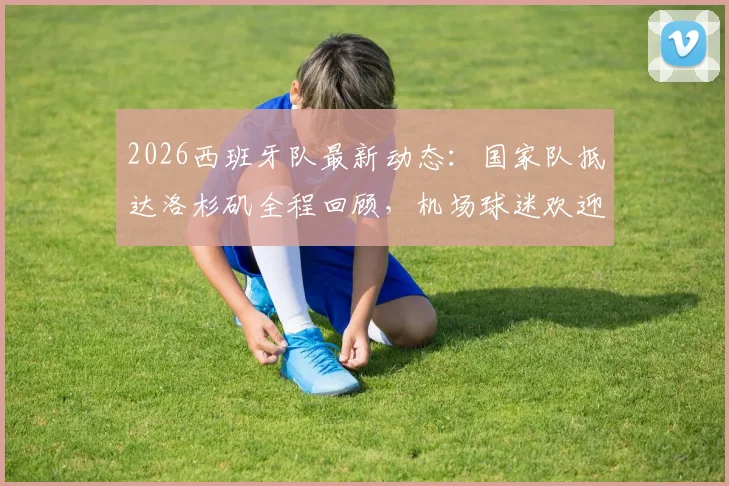 2026西班牙队最新动态：国家队抵达洛杉矶全程回顾，机场球迷欢迎盛况与后续热身赛行程一览