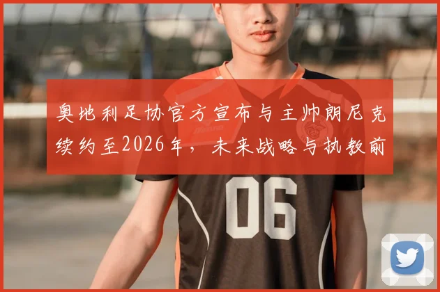 奥地利足协官方宣布与主帅朗尼克续约至2026年，未来战略与执教前景深度解读