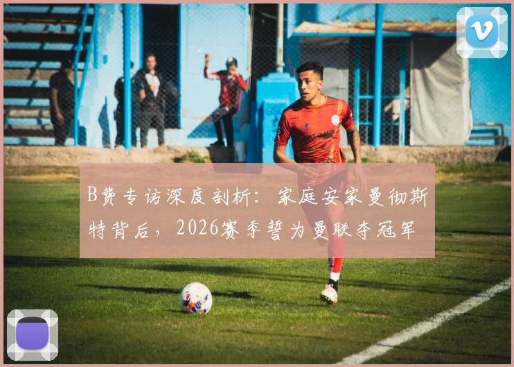 B费专访深度剖析：家庭安家曼彻斯特背后，2026赛季誓为曼联夺冠军的决心与挑战