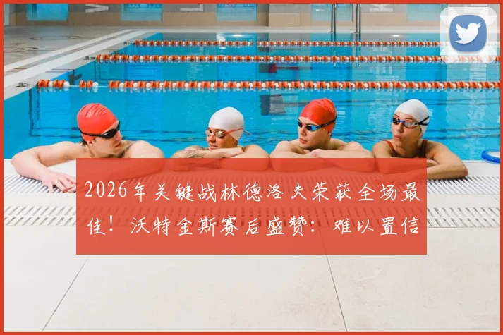 2026年关键战林德洛夫荣获全场最佳！沃特金斯赛后盛赞：难以置信的表现，他是本场决定性因素