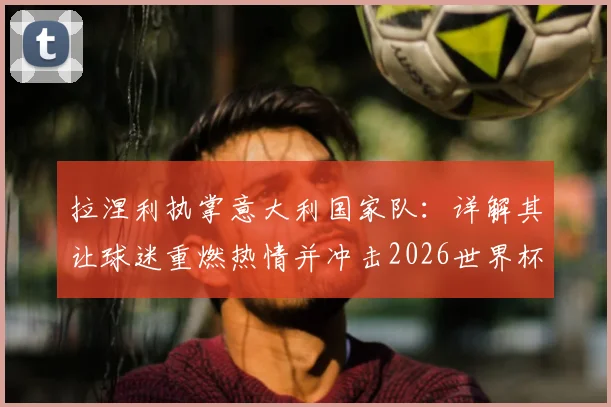 拉涅利执掌意大利国家队：详解其让球迷重燃热情并冲击2026世界杯的核心计划与执教理念