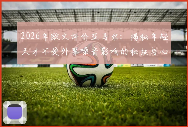 2026年欧文评价亚马尔:揭秘年轻天才不受外界噪音影响的秘诀与心态养成方法