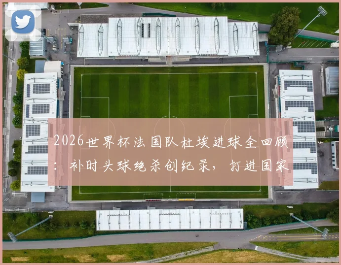 2026世界杯法国队杜埃进球全回顾：补时头球绝杀创纪录，打进国家队首球+职业生涯首个头球，附进球集锦
