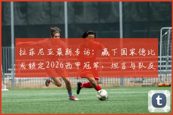 拉菲尼亚最新专访:赢下国家德比或锁定2026西甲冠军,坦言与队友亚马尔差距明显