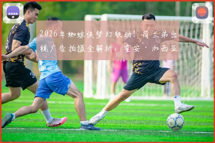 2026年蜘蛛侠梦幻联动！荷兰弟出镜广告拍摄全解析，霍安·加西亚操刀幕后揭秘