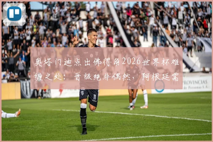 奥塔门迪点出佛得角2026世界杯难缠之处：晋级绝非偶然，阿根廷需警惕三点