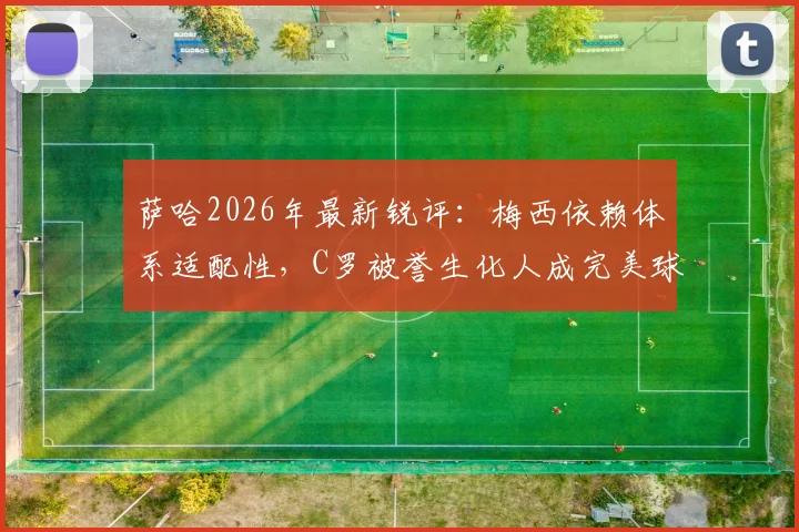 萨哈2026年最新锐评：梅西依赖体系适配性，C罗被誉生化人成完美球员模板，二者对比引热议