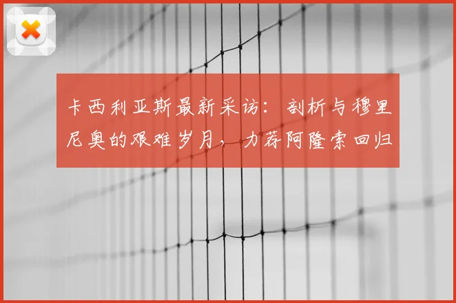 卡西利亚斯最新采访:剖析与穆里尼奥的艰难岁月,力荐阿隆索回归皇马帅位