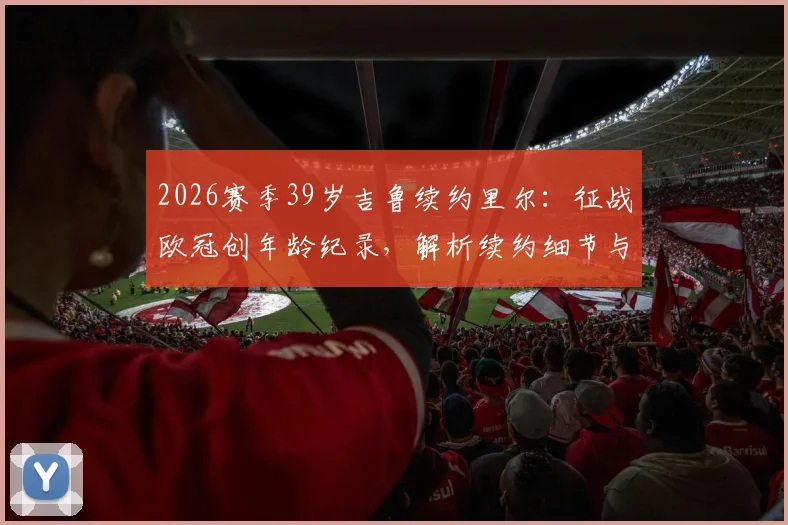 2026赛季39岁吉鲁续约里尔:征战欧冠创年龄纪录,解析续约细节与球队前景