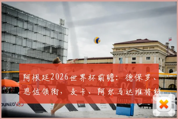 阿根廷2026世界杯前瞻:德保罗、恩佐领衔,麦卡、阿尔马达谁将锁定主力首发?阵容深度解析
