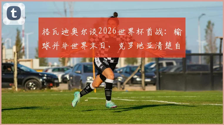格瓦迪奥尔谈2026世界杯首战：输球并非世界末日，克罗地亚清楚自身实力与目标