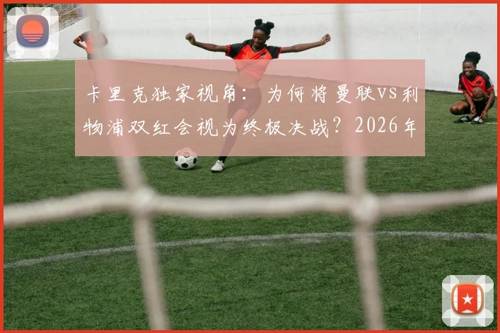 卡里克独家视角：为何将曼联vs利物浦双红会视为终极决战？2026年对决前瞻与备战深度解读