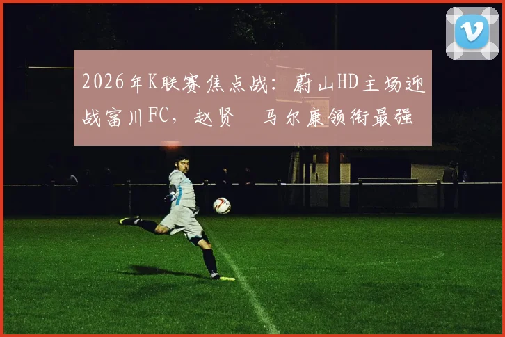 2026年K联赛焦点战：蔚山HD主场迎战富川FC，赵贤祐马尔康领衔最强首发阵容解析