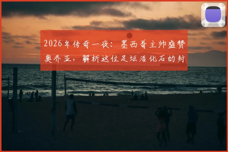 2026年传奇一夜：墨西哥主帅盛赞奥乔亚，解析这位足坛活化石的封神之路与传奇生涯